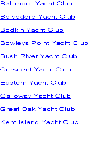 Baltimore Yacht Club
Belvedere Yacht Club
Bodkin Yacht Club
Bowleys Point Yacht Club
Bush River Yacht Club
Crescent Yacht Club
Eastern Yacht Club
Galloway Yacht Club
Great Oak Yacht Club
Kent Island Yacht Club