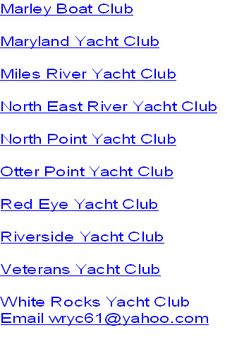 Marley Boat Club

Maryland Yacht Club

Miles River Yacht Club

North East River Yacht Club

North Point Yacht Club

Otter Point Yacht Club

Red Eye Yacht Club

Riverside Yacht Club

Veterans Yacht Club

White Rocks Yacht Club
Email wryc61@yahoo.com

